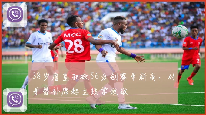 38岁詹皇狂砍56分创赛季新高，对手替补席起立鼓掌致敬