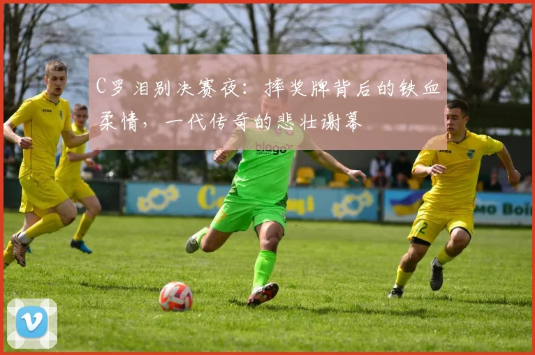 C罗泪别决赛夜：摔奖牌背后的铁血柔情，一代传奇的悲壮谢幕