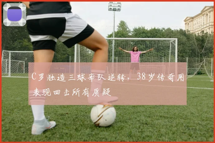 C罗独造三球率队逆转，38岁传奇用表现回击所有质疑