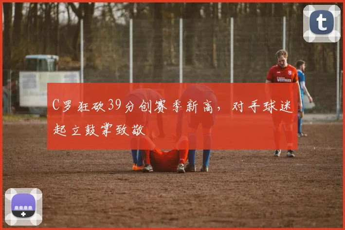 C罗狂砍39分创赛季新高，对手球迷起立鼓掌致敬