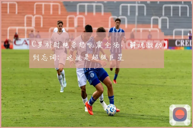 C罗补时绝杀怒吼震全场，解说激动到忘词：这就是超级巨星