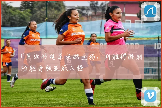 C罗读秒绝杀点燃全场，利雅得胜利险胜晋级亚冠八强